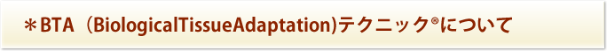 ＊BTA（BiologicalTissueAdaptation)テクニック®について